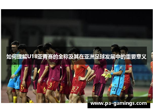 如何理解U18亚青赛的全称及其在亚洲足球发展中的重要意义