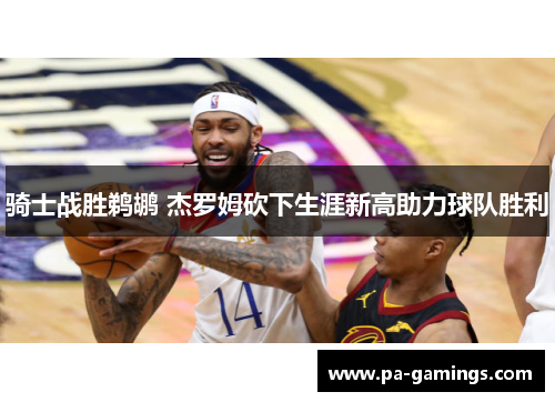 骑士战胜鹈鹕 杰罗姆砍下生涯新高助力球队胜利