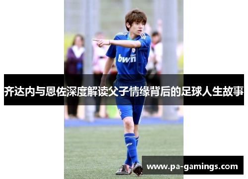 齐达内与恩佐深度解读父子情缘背后的足球人生故事