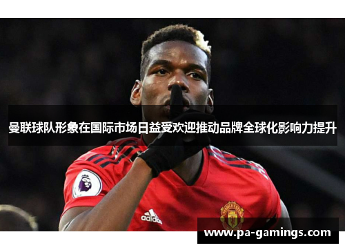 曼联球队形象在国际市场日益受欢迎推动品牌全球化影响力提升
