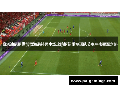 奇塔迪尼租借加盟海港补强中场攻防枢纽重塑球队节奏冲击冠军之路 奇塔迪尼租借加盟海港补强中场攻防枢纽重塑球队节奏冲击冠军之路