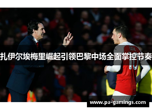 扎伊尔埃梅里崛起引领巴黎中场全面掌控节奏 扎伊尔埃梅里崛起引领巴黎中场全面掌控节奏