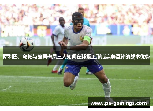 萨利巴、乌帕与楚阿梅尼三人如何在球场上形成完美互补的战术优势 萨利巴、乌帕与楚阿梅尼三人如何在球场上形成完美互补的战术优势