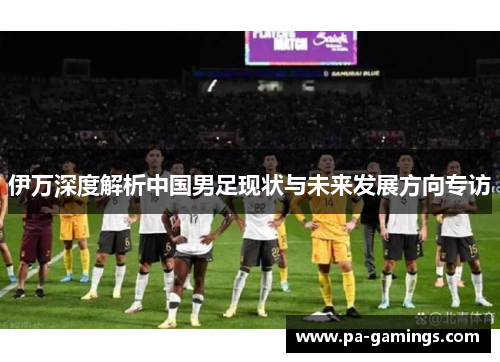 伊万深度解析中国男足现状与未来发展方向专访