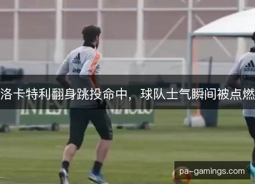 洛卡特利翻身跳投命中,球队士气瞬间被点燃 洛卡特利翻身跳投命中,球队士气瞬间被点燃